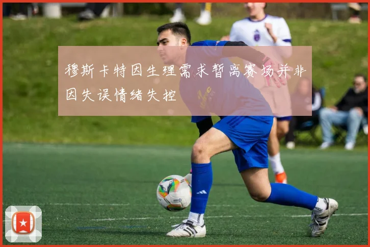 穆斯卡特因生理需求暂离赛场并非因失误情绪失控