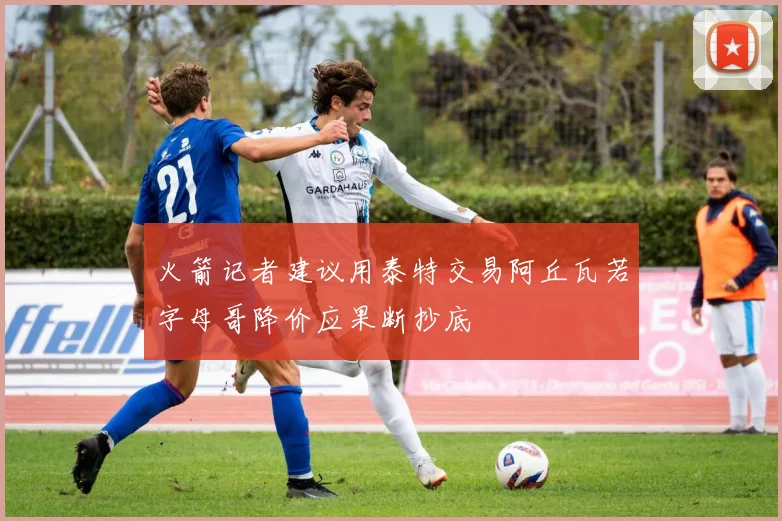 火箭记者建议用泰特交易阿丘瓦若字母哥降价应果断抄底
