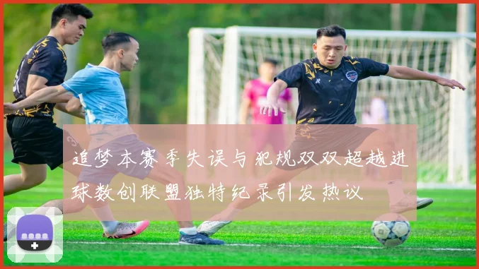 追梦本赛季失误与犯规双双超越进球数创联盟独特纪录引发热议
