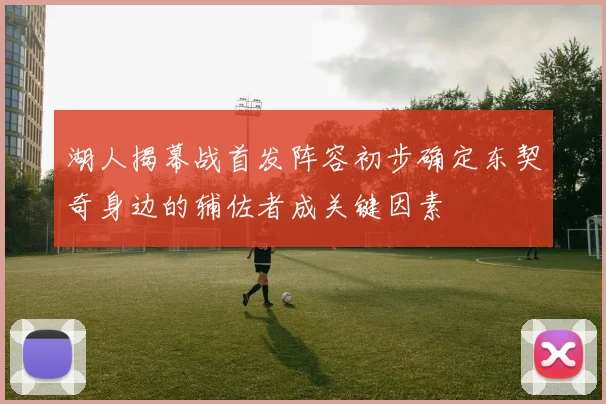 湖人揭幕战首发阵容初步确定东契奇身边的辅佐者成关键因素