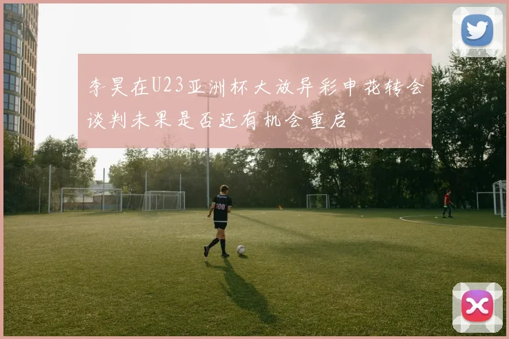 李昊在U23亚洲杯大放异彩申花转会谈判未果是否还有机会重启