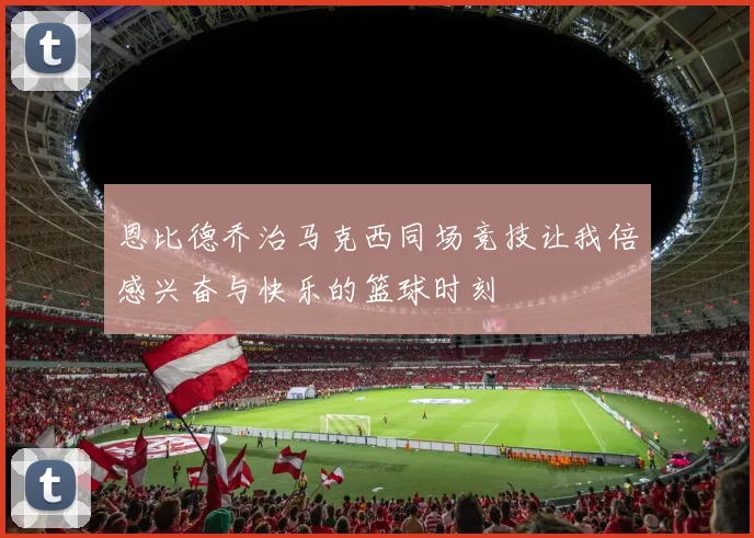 恩比德乔治马克西同场竞技让我倍感兴奋与快乐的篮球时刻