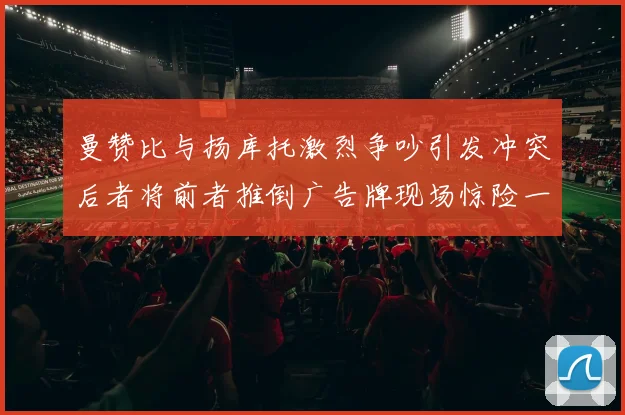 曼赞比与扬库托激烈争吵引发冲突后者将前者推倒广告牌现场惊险一幕