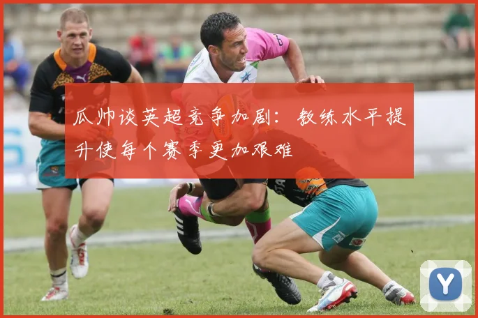 瓜帅谈英超竞争加剧：教练水平提升使每个赛季更加艰难
