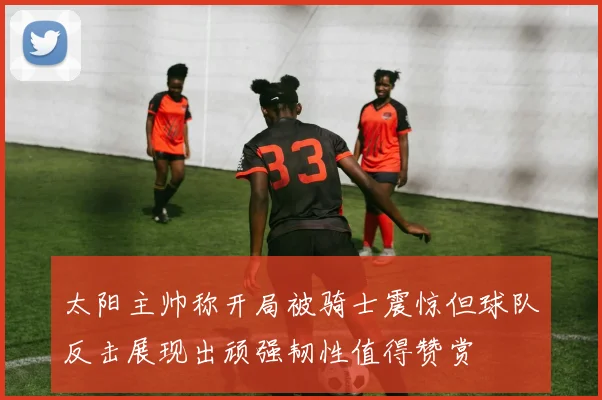 太阳主帅称开局被骑士震惊但球队反击展现出顽强韧性值得赞赏