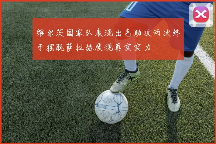 维尔茨国家队表现出色助攻两次终于摆脱萨拉赫展现真实实力