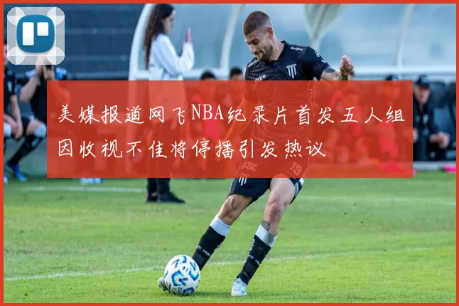 美媒报道网飞NBA纪录片首发五人组因收视不佳将停播引发热议