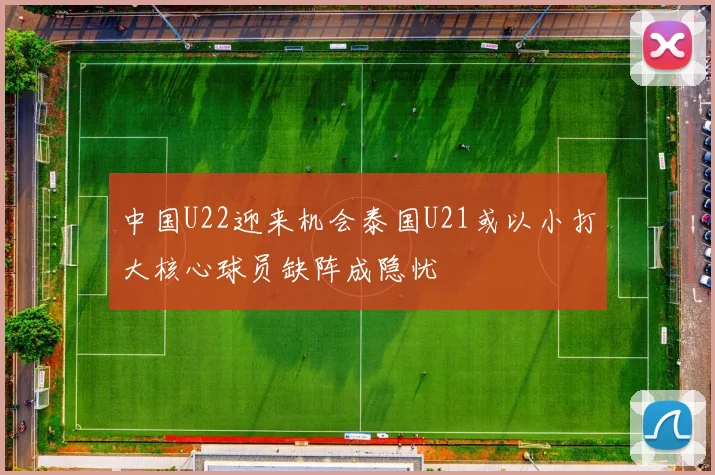 中国U22迎来机会泰国U21或以小打大核心球员缺阵成隐忧