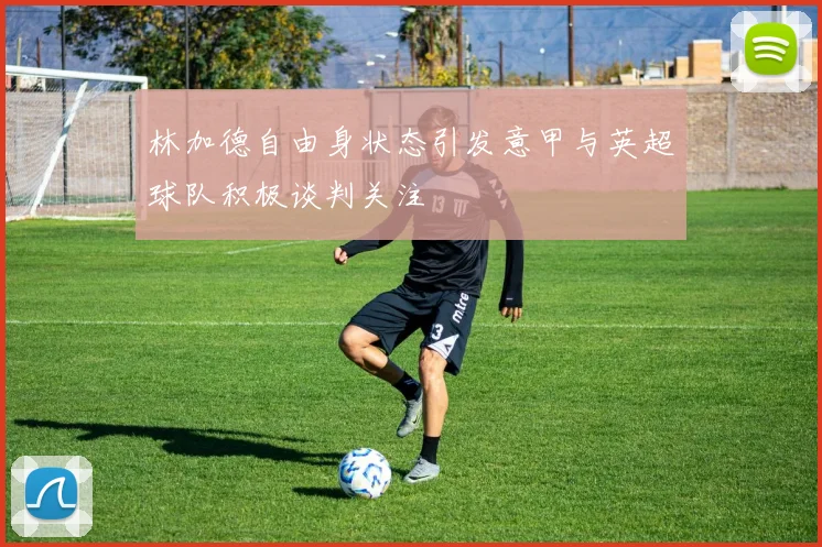 林加德自由身状态引发意甲与英超球队积极谈判关注
