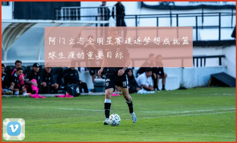 阿门立志全明星赛追逐梦想成就篮球生涯的重要目标