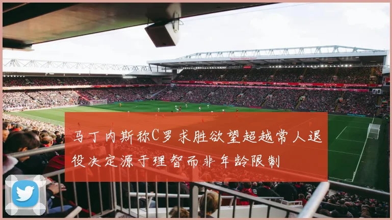 马丁内斯称C罗求胜欲望超越常人退役决定源于理智而非年龄限制