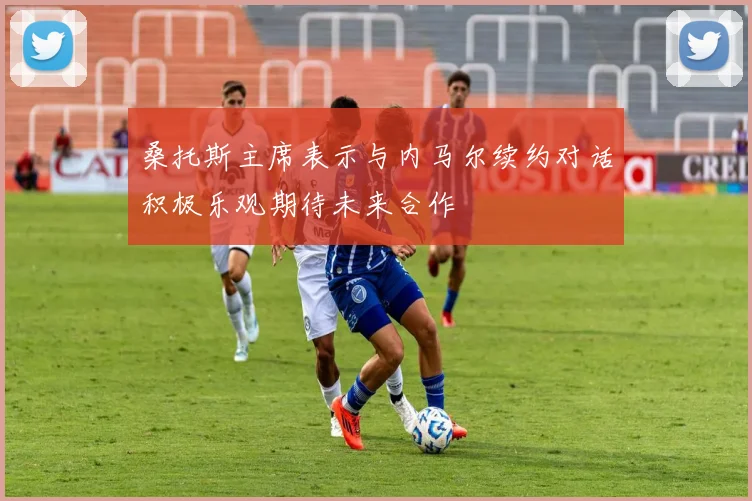 桑托斯主席表示与内马尔续约对话积极乐观期待未来合作