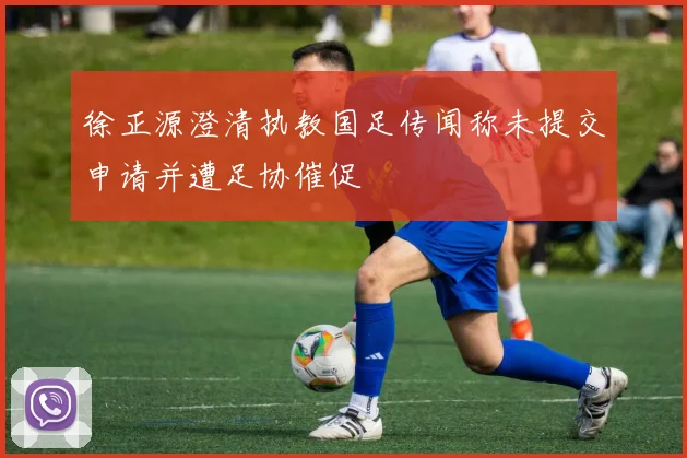 徐正源澄清执教国足传闻称未提交申请并遭足协催促