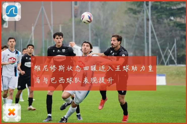 维尼修斯状态回暖连入五球助力皇马与巴西球队表现提升