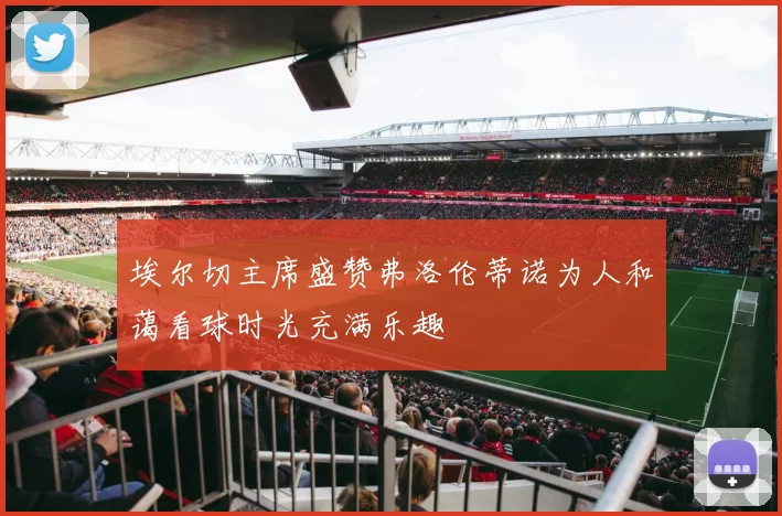 埃尔切主席盛赞弗洛伦蒂诺为人和蔼看球时光充满乐趣