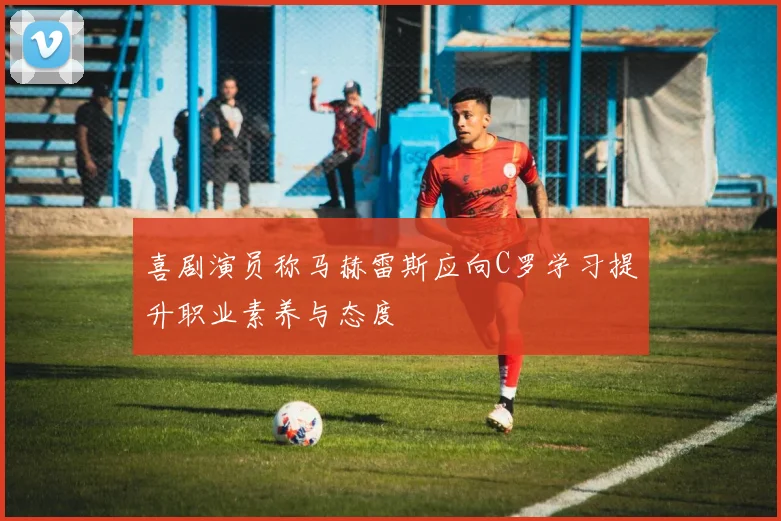 喜剧演员称马赫雷斯应向C罗学习提升职业素养与态度