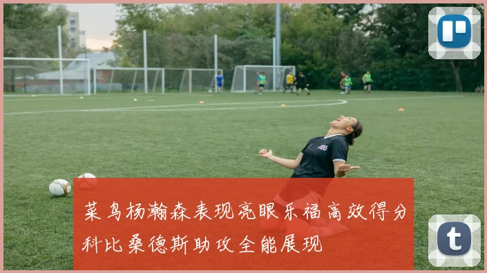 菜鸟杨瀚森表现亮眼乐福高效得分科比桑德斯助攻全能展现