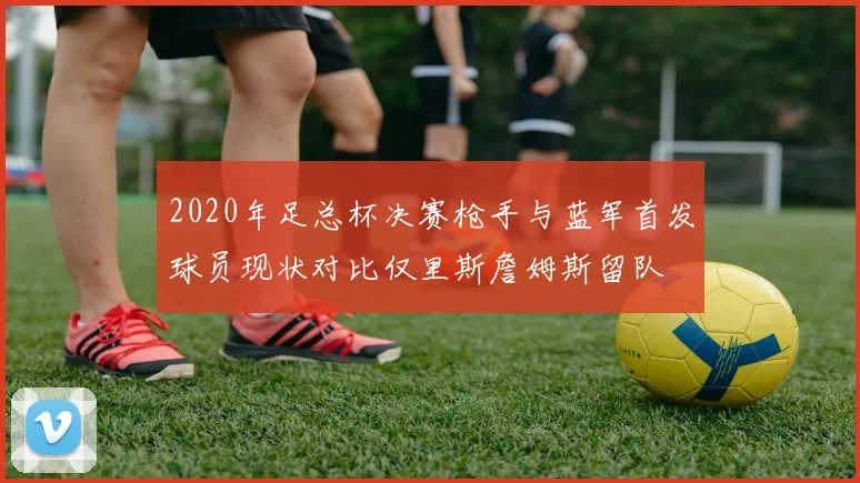 2020年足总杯决赛枪手与蓝军首发球员现状对比仅里斯詹姆斯留队