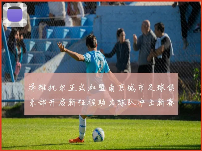 泽维托尔正式加盟南京城市足球俱乐部开启新征程助力球队冲击新赛季