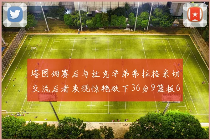 塔图姆赛后与杜克学弟弗拉格亲切交流后者表现惊艳砍下36分9篮板6助攻