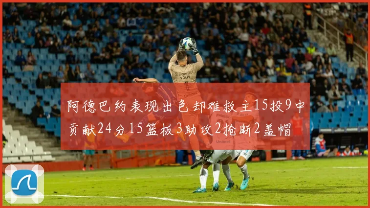 阿德巴约表现出色却难救主15投9中贡献24分15篮板3助攻2抢断2盖帽