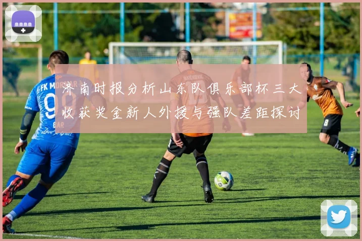 济南时报分析山东队俱乐部杯三大收获奖金新人外援与强队差距探讨