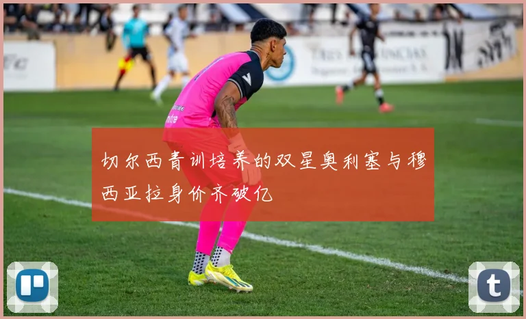 切尔西青训培养的双星奥利塞与穆西亚拉身价齐破亿