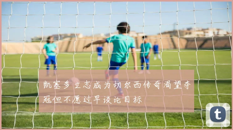 凯塞多立志成为切尔西传奇渴望夺冠但不愿过早谈论目标