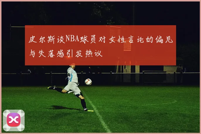 皮尔斯谈NBA球员对女性言论的偏见与失落感引发热议