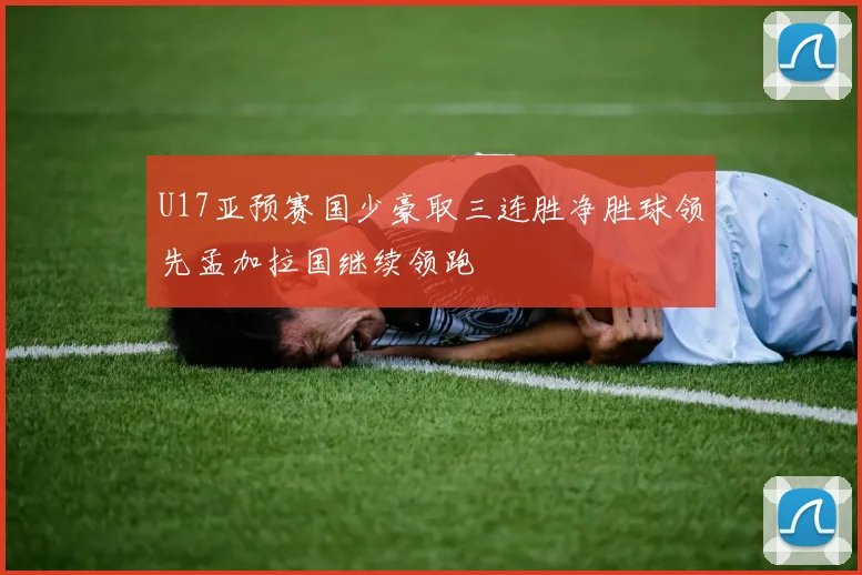 U17亚预赛国少豪取三连胜净胜球领先孟加拉国继续领跑