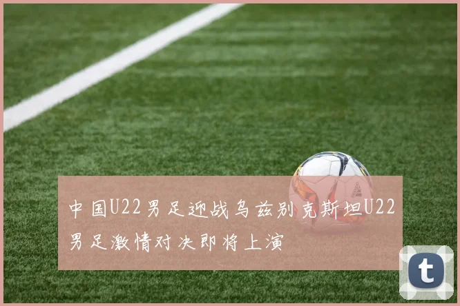中国U22男足迎战乌兹别克斯坦U22男足激情对决即将上演
