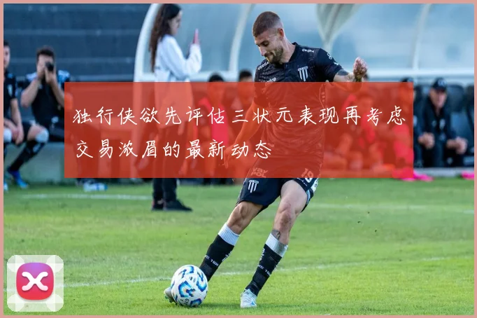 独行侠欲先评估三状元表现再考虑交易浓眉的最新动态